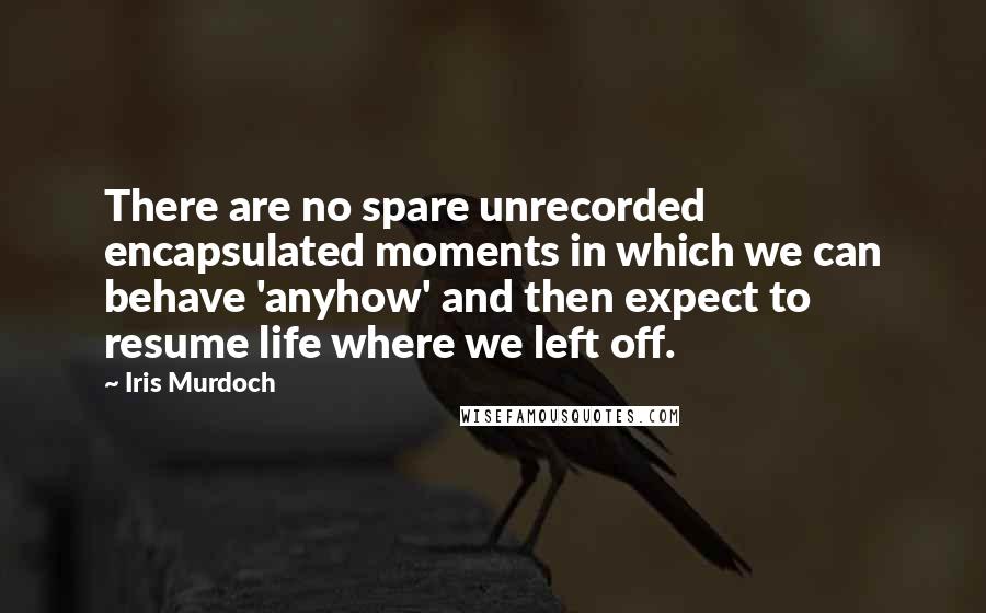 Iris Murdoch Quotes: There are no spare unrecorded encapsulated moments in which we can behave 'anyhow' and then expect to resume life where we left off.