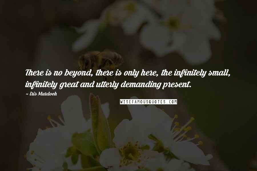 Iris Murdoch Quotes: There is no beyond, there is only here, the infinitely small, infinitely great and utterly demanding present.