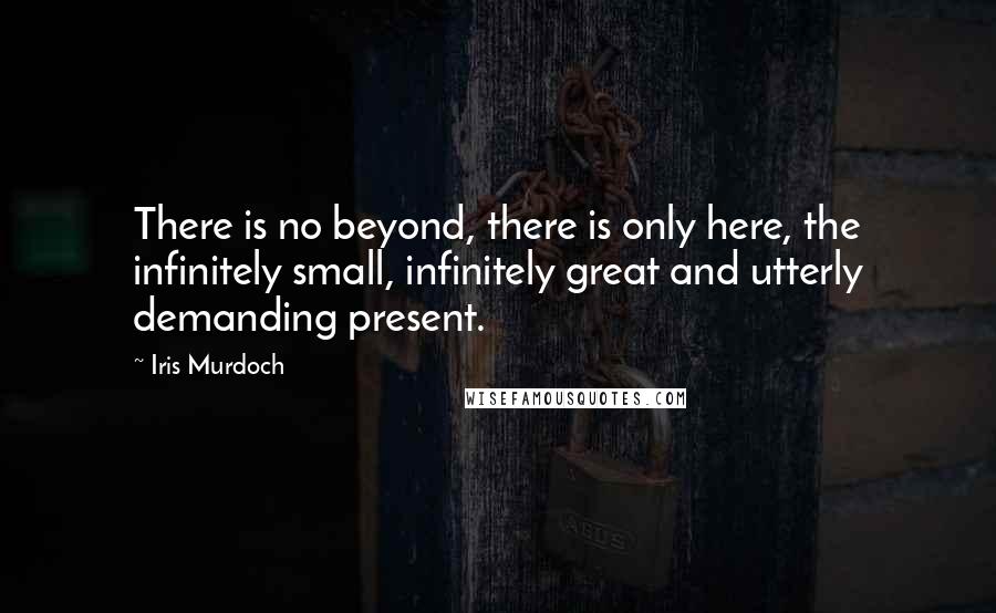 Iris Murdoch Quotes: There is no beyond, there is only here, the infinitely small, infinitely great and utterly demanding present.