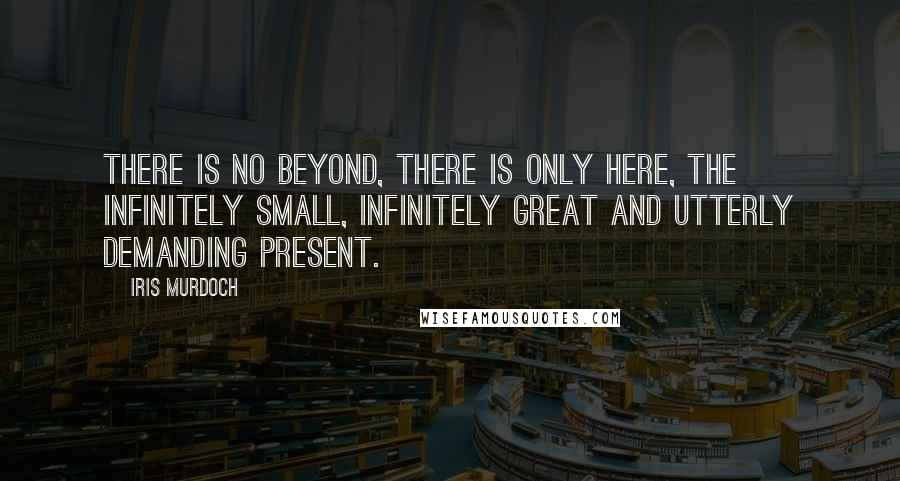 Iris Murdoch Quotes: There is no beyond, there is only here, the infinitely small, infinitely great and utterly demanding present.