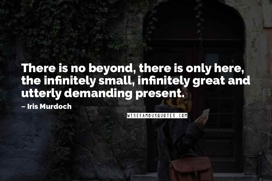 Iris Murdoch Quotes: There is no beyond, there is only here, the infinitely small, infinitely great and utterly demanding present.