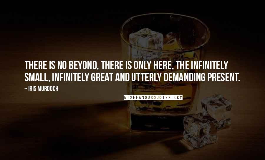 Iris Murdoch Quotes: There is no beyond, there is only here, the infinitely small, infinitely great and utterly demanding present.