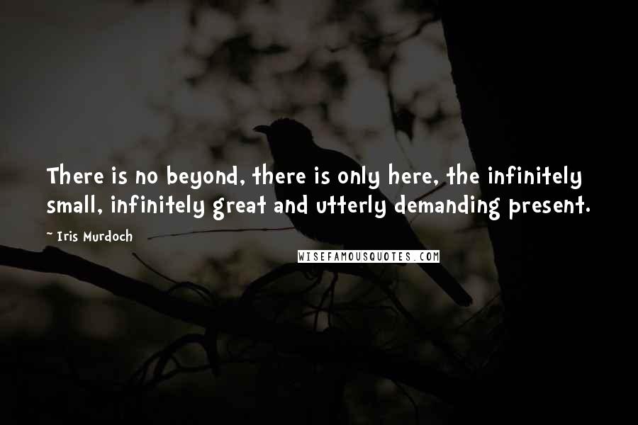 Iris Murdoch Quotes: There is no beyond, there is only here, the infinitely small, infinitely great and utterly demanding present.