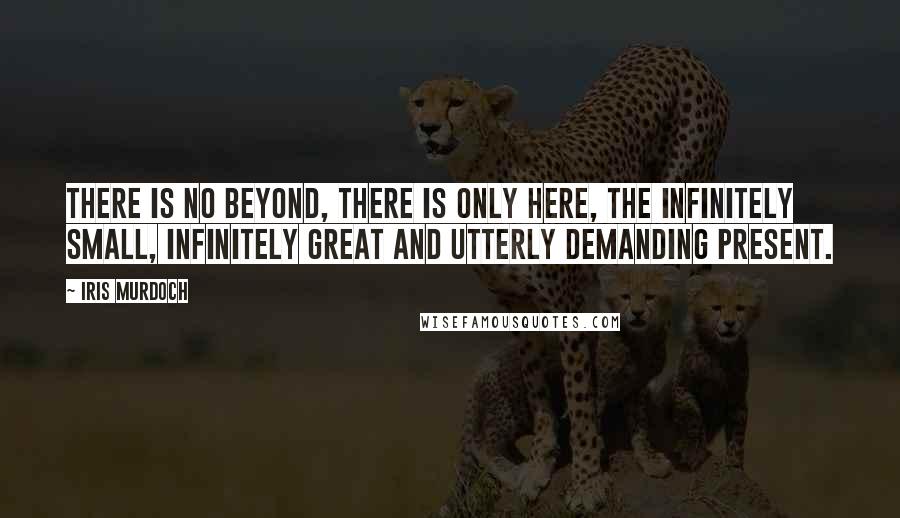 Iris Murdoch Quotes: There is no beyond, there is only here, the infinitely small, infinitely great and utterly demanding present.