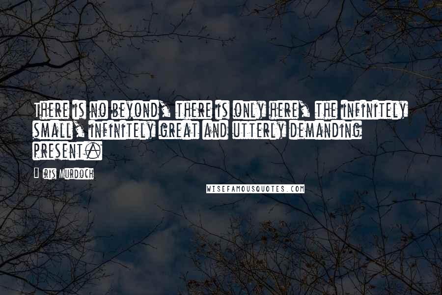 Iris Murdoch Quotes: There is no beyond, there is only here, the infinitely small, infinitely great and utterly demanding present.