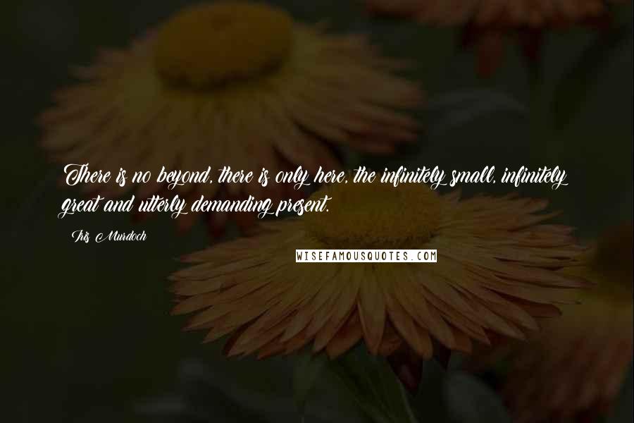 Iris Murdoch Quotes: There is no beyond, there is only here, the infinitely small, infinitely great and utterly demanding present.