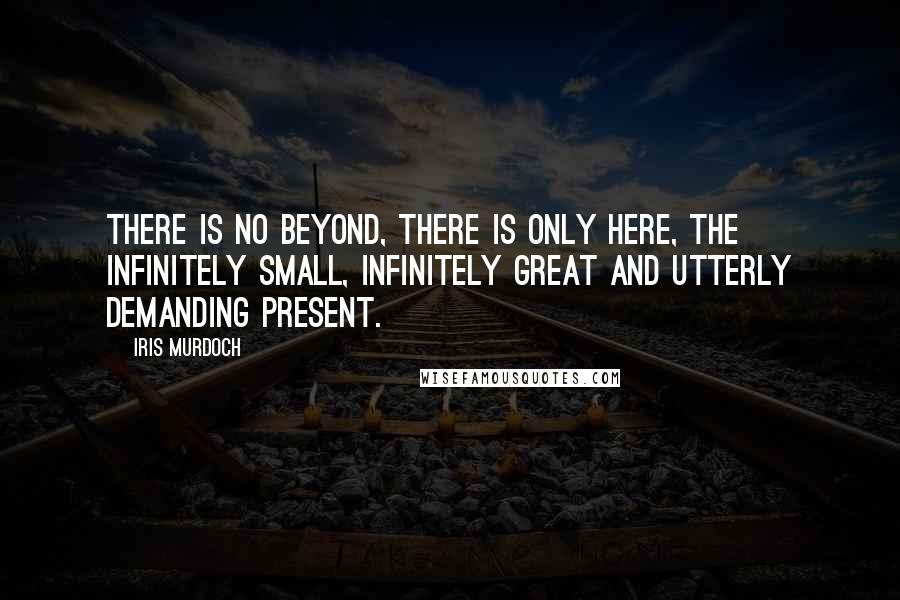 Iris Murdoch Quotes: There is no beyond, there is only here, the infinitely small, infinitely great and utterly demanding present.