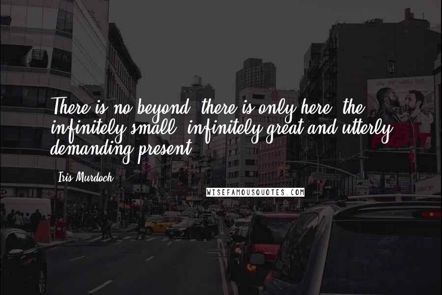 Iris Murdoch Quotes: There is no beyond, there is only here, the infinitely small, infinitely great and utterly demanding present.