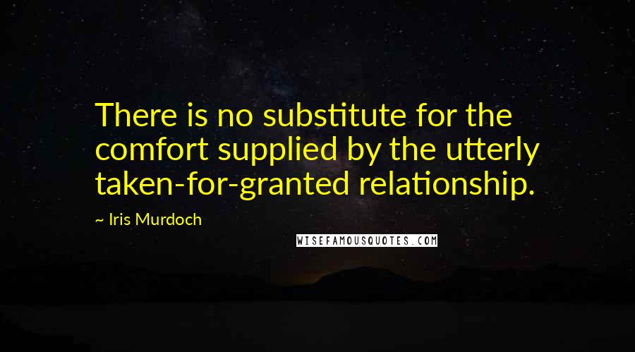 Iris Murdoch Quotes: There is no substitute for the comfort supplied by the utterly taken-for-granted relationship.