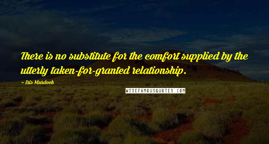 Iris Murdoch Quotes: There is no substitute for the comfort supplied by the utterly taken-for-granted relationship.
