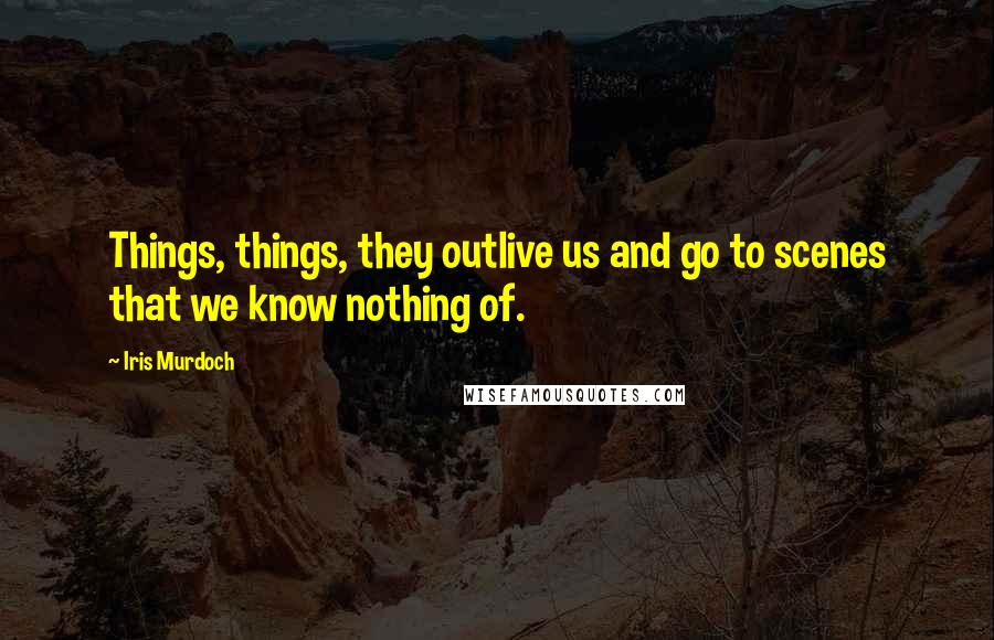 Iris Murdoch Quotes: Things, things, they outlive us and go to scenes that we know nothing of.