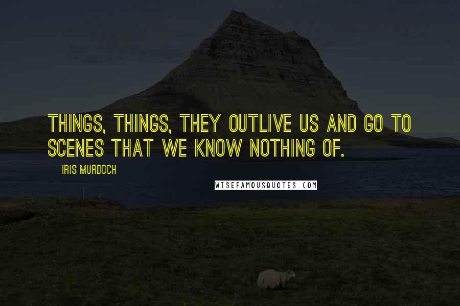 Iris Murdoch Quotes: Things, things, they outlive us and go to scenes that we know nothing of.