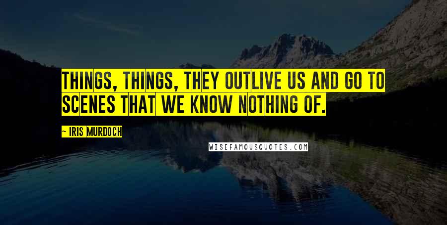 Iris Murdoch Quotes: Things, things, they outlive us and go to scenes that we know nothing of.