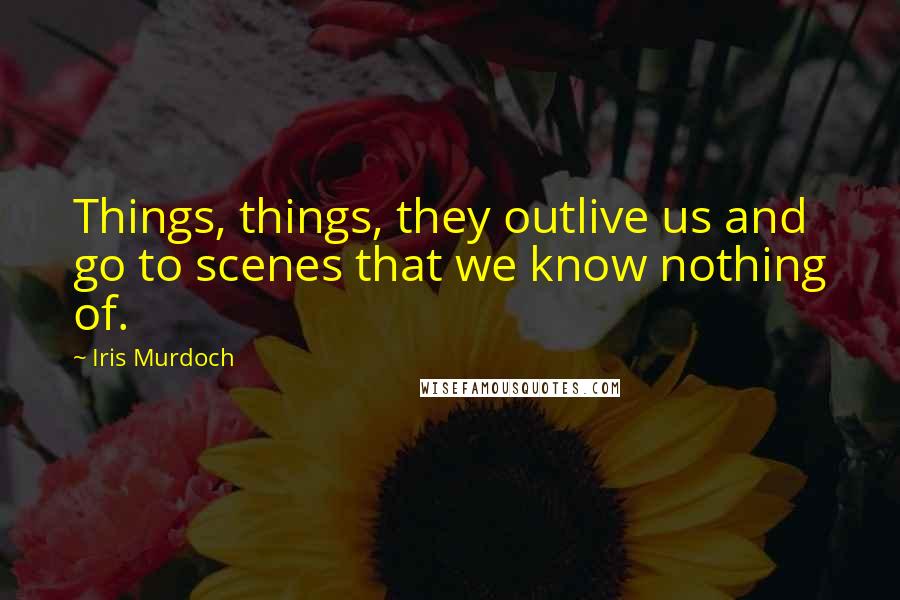 Iris Murdoch Quotes: Things, things, they outlive us and go to scenes that we know nothing of.