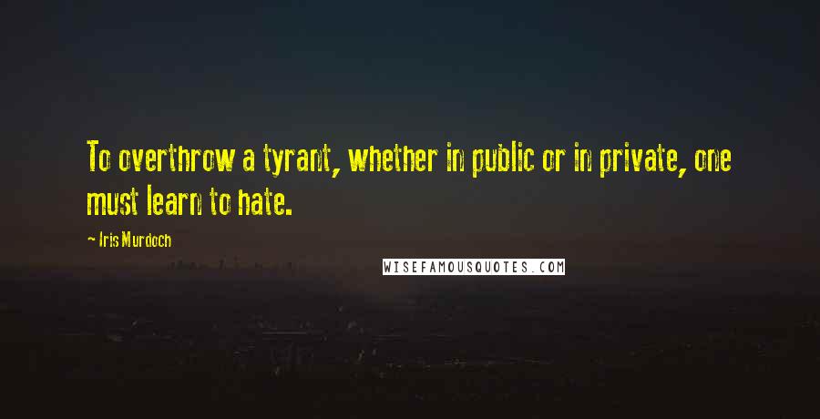 Iris Murdoch Quotes: To overthrow a tyrant, whether in public or in private, one must learn to hate.