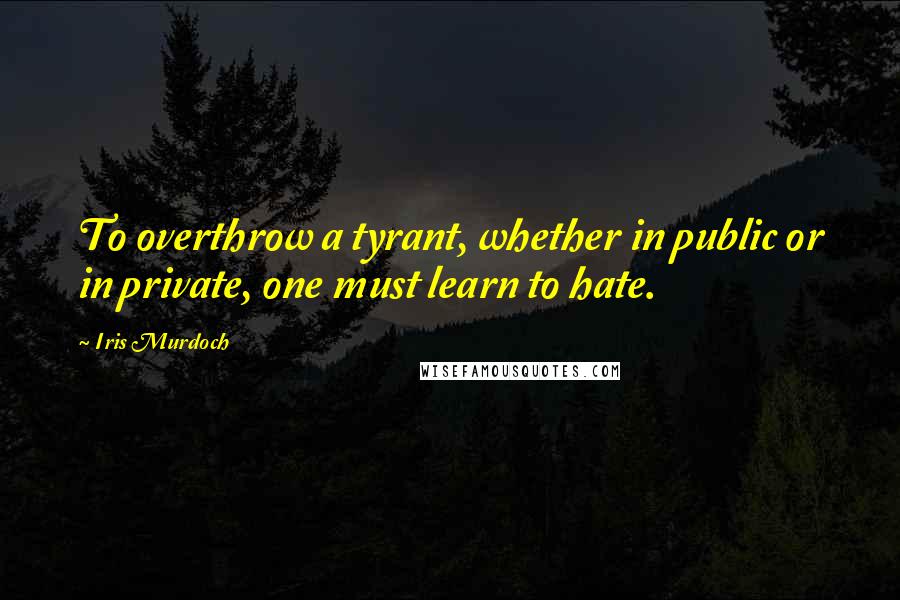 Iris Murdoch Quotes: To overthrow a tyrant, whether in public or in private, one must learn to hate.