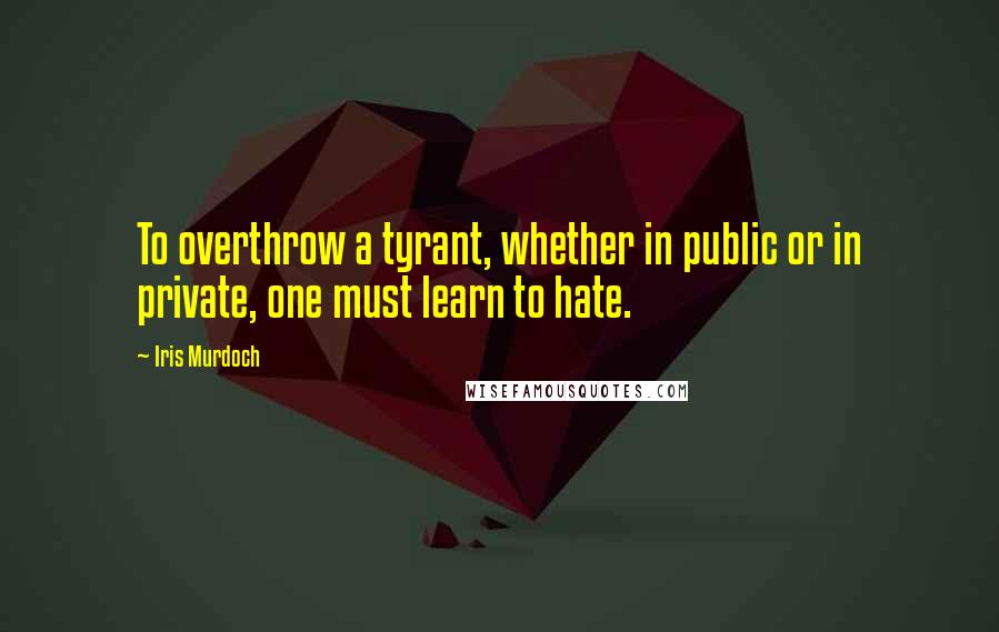 Iris Murdoch Quotes: To overthrow a tyrant, whether in public or in private, one must learn to hate.