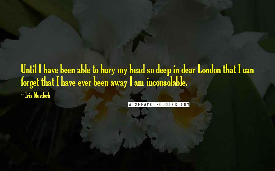 Iris Murdoch Quotes: Until I have been able to bury my head so deep in dear London that I can forget that I have ever been away I am inconsolable.
