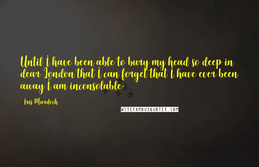 Iris Murdoch Quotes: Until I have been able to bury my head so deep in dear London that I can forget that I have ever been away I am inconsolable.