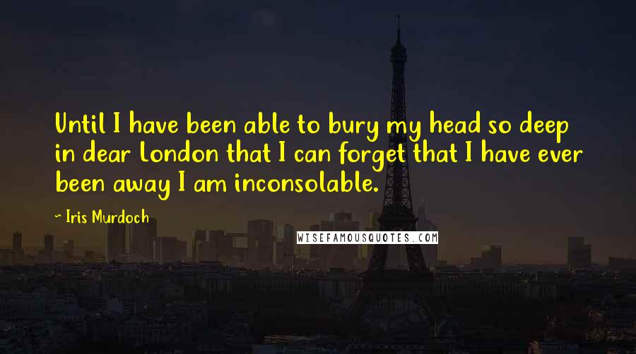 Iris Murdoch Quotes: Until I have been able to bury my head so deep in dear London that I can forget that I have ever been away I am inconsolable.