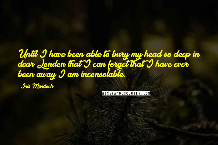 Iris Murdoch Quotes: Until I have been able to bury my head so deep in dear London that I can forget that I have ever been away I am inconsolable.