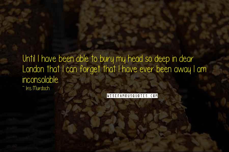 Iris Murdoch Quotes: Until I have been able to bury my head so deep in dear London that I can forget that I have ever been away I am inconsolable.