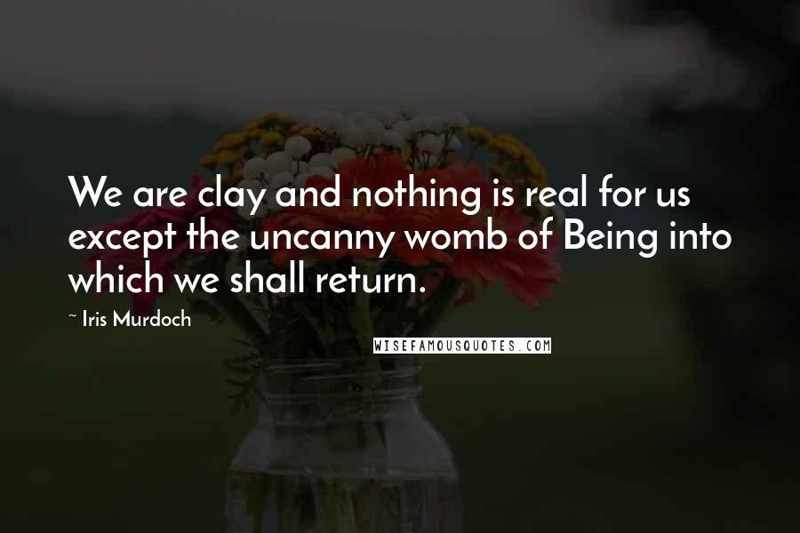 Iris Murdoch Quotes: We are clay and nothing is real for us except the uncanny womb of Being into which we shall return.