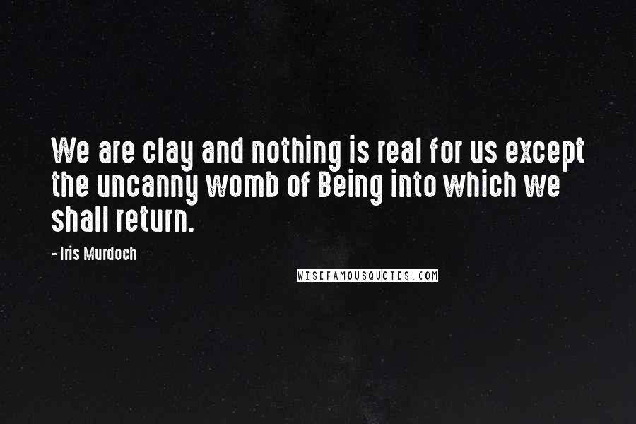 Iris Murdoch Quotes: We are clay and nothing is real for us except the uncanny womb of Being into which we shall return.