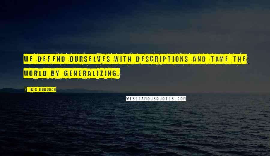 Iris Murdoch Quotes: We defend ourselves with descriptions and tame the world by generalizing.