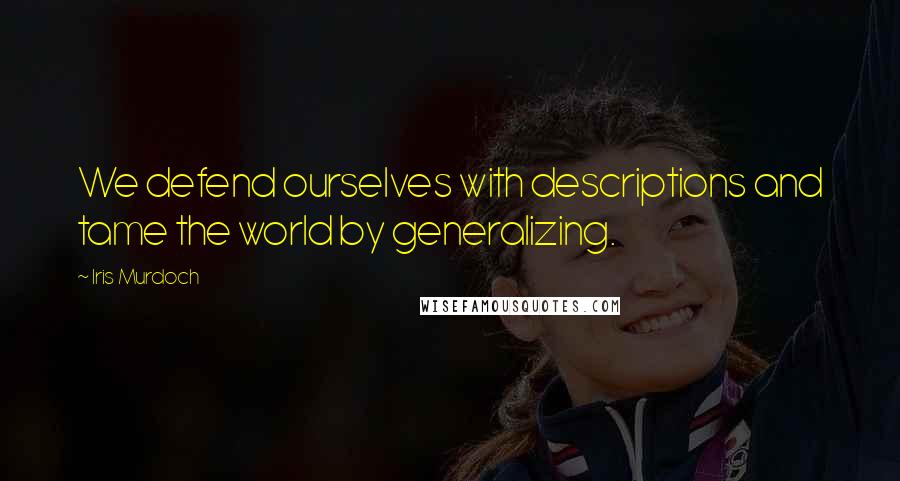 Iris Murdoch Quotes: We defend ourselves with descriptions and tame the world by generalizing.