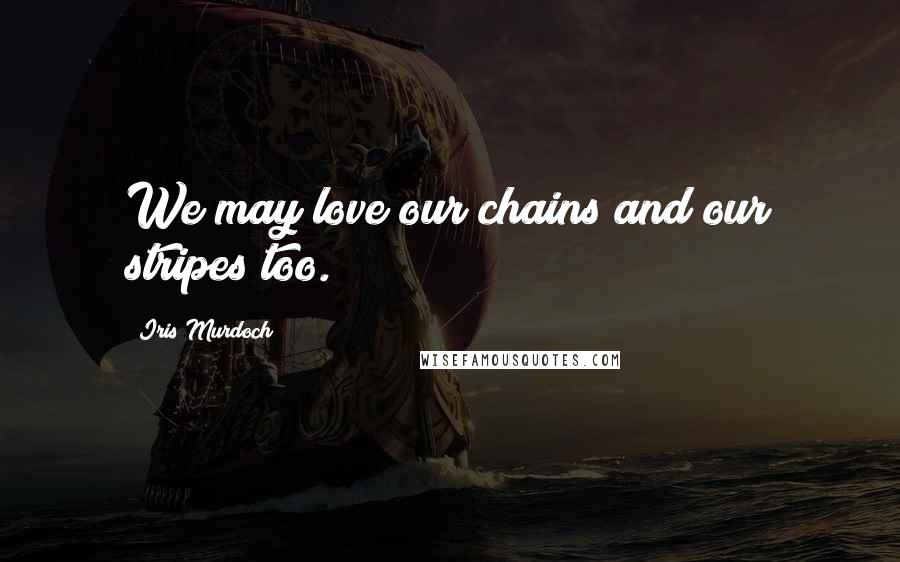 Iris Murdoch Quotes: We may love our chains and our stripes too.