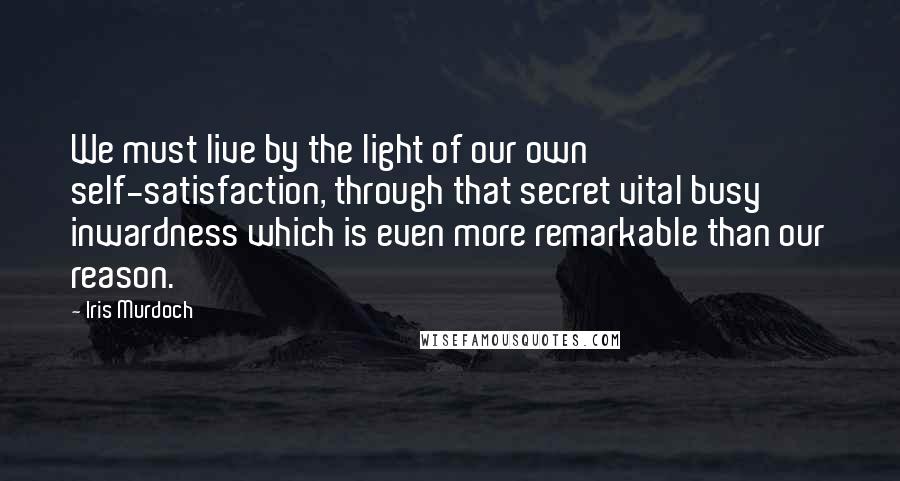 Iris Murdoch Quotes: We must live by the light of our own self-satisfaction, through that secret vital busy inwardness which is even more remarkable than our reason.