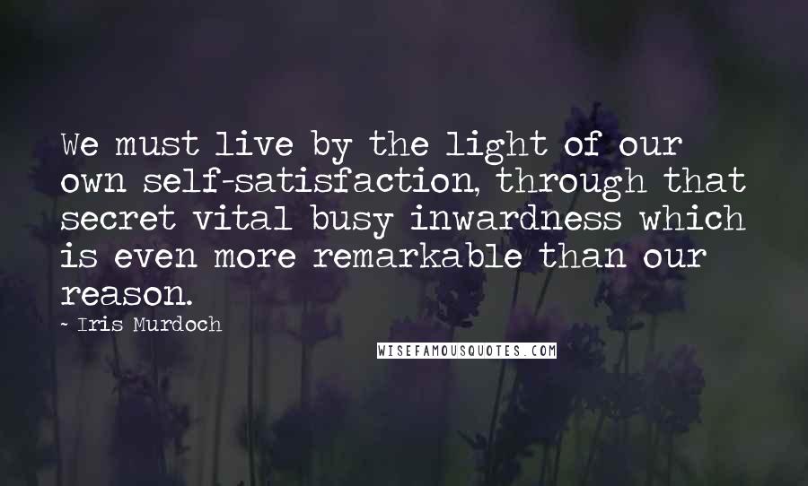 Iris Murdoch Quotes: We must live by the light of our own self-satisfaction, through that secret vital busy inwardness which is even more remarkable than our reason.