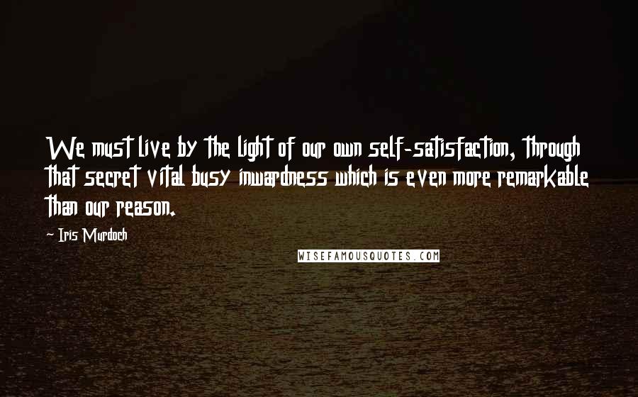 Iris Murdoch Quotes: We must live by the light of our own self-satisfaction, through that secret vital busy inwardness which is even more remarkable than our reason.
