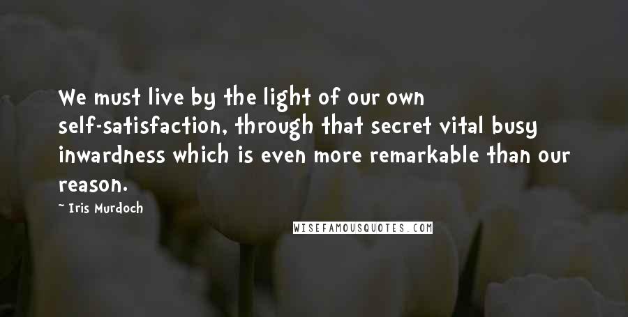 Iris Murdoch Quotes: We must live by the light of our own self-satisfaction, through that secret vital busy inwardness which is even more remarkable than our reason.