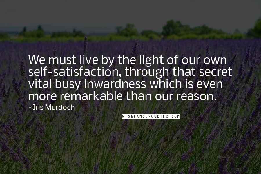 Iris Murdoch Quotes: We must live by the light of our own self-satisfaction, through that secret vital busy inwardness which is even more remarkable than our reason.