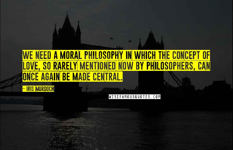 Iris Murdoch Quotes: We need a moral philosophy in which the concept of love, so rarely mentioned now by philosophers, can once again be made central.