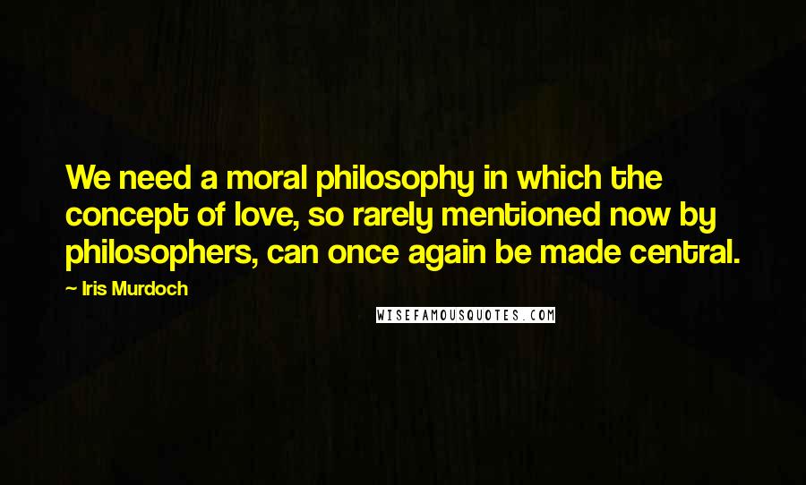 Iris Murdoch Quotes: We need a moral philosophy in which the concept of love, so rarely mentioned now by philosophers, can once again be made central.