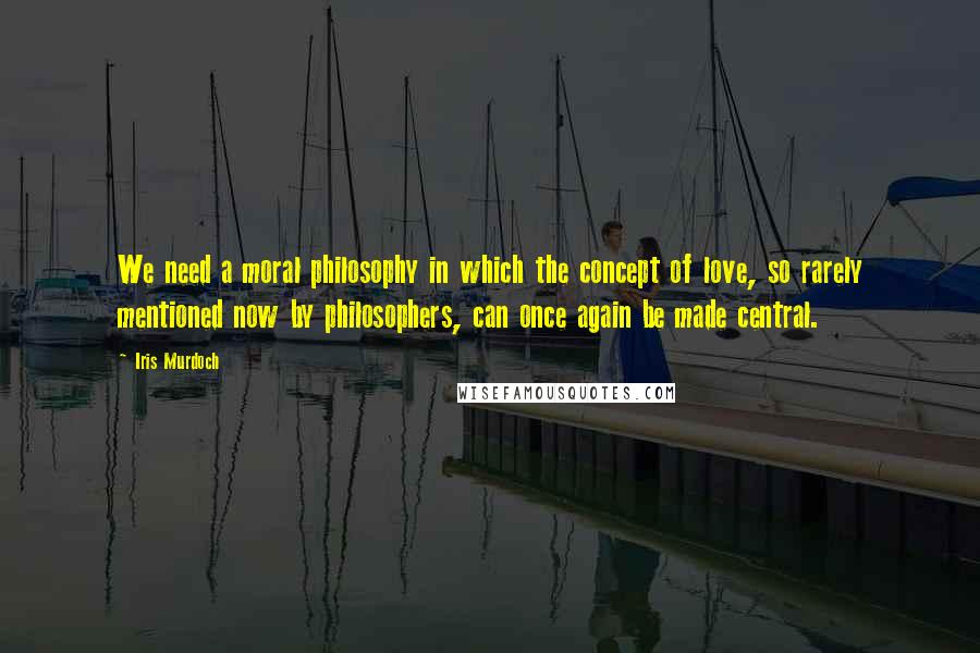 Iris Murdoch Quotes: We need a moral philosophy in which the concept of love, so rarely mentioned now by philosophers, can once again be made central.