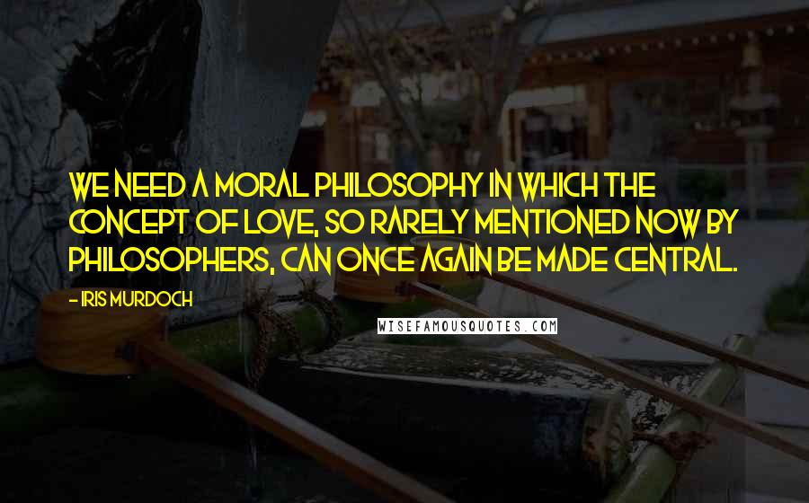 Iris Murdoch Quotes: We need a moral philosophy in which the concept of love, so rarely mentioned now by philosophers, can once again be made central.