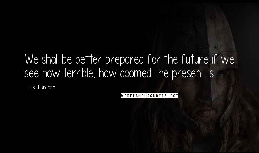 Iris Murdoch Quotes: We shall be better prepared for the future if we see how terrible, how doomed the present is.