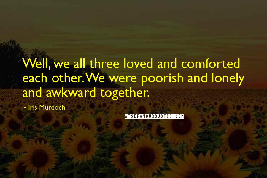 Iris Murdoch Quotes: Well, we all three loved and comforted each other. We were poorish and lonely and awkward together.