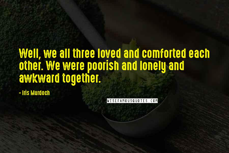 Iris Murdoch Quotes: Well, we all three loved and comforted each other. We were poorish and lonely and awkward together.