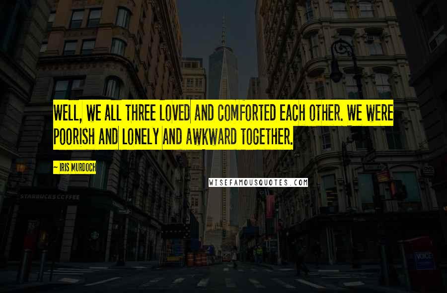 Iris Murdoch Quotes: Well, we all three loved and comforted each other. We were poorish and lonely and awkward together.