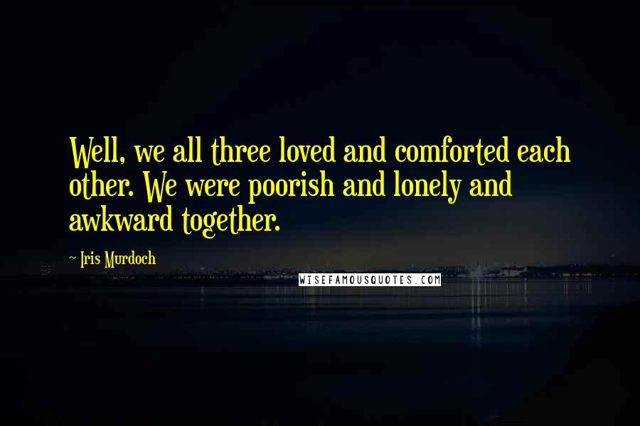 Iris Murdoch Quotes: Well, we all three loved and comforted each other. We were poorish and lonely and awkward together.