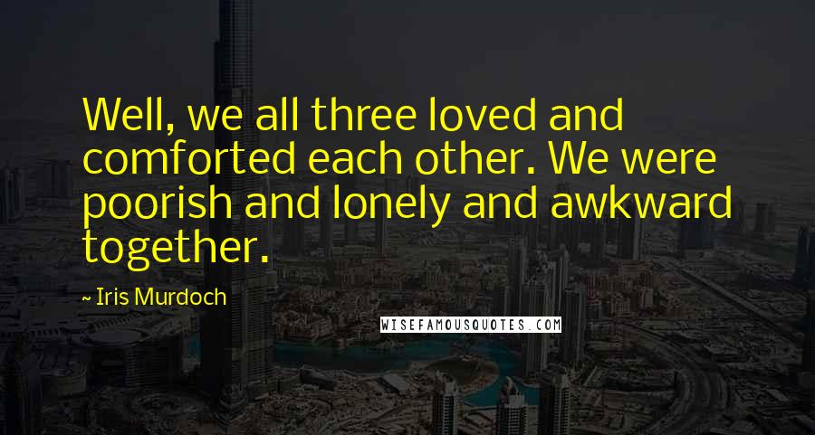 Iris Murdoch Quotes: Well, we all three loved and comforted each other. We were poorish and lonely and awkward together.