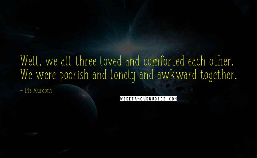 Iris Murdoch Quotes: Well, we all three loved and comforted each other. We were poorish and lonely and awkward together.