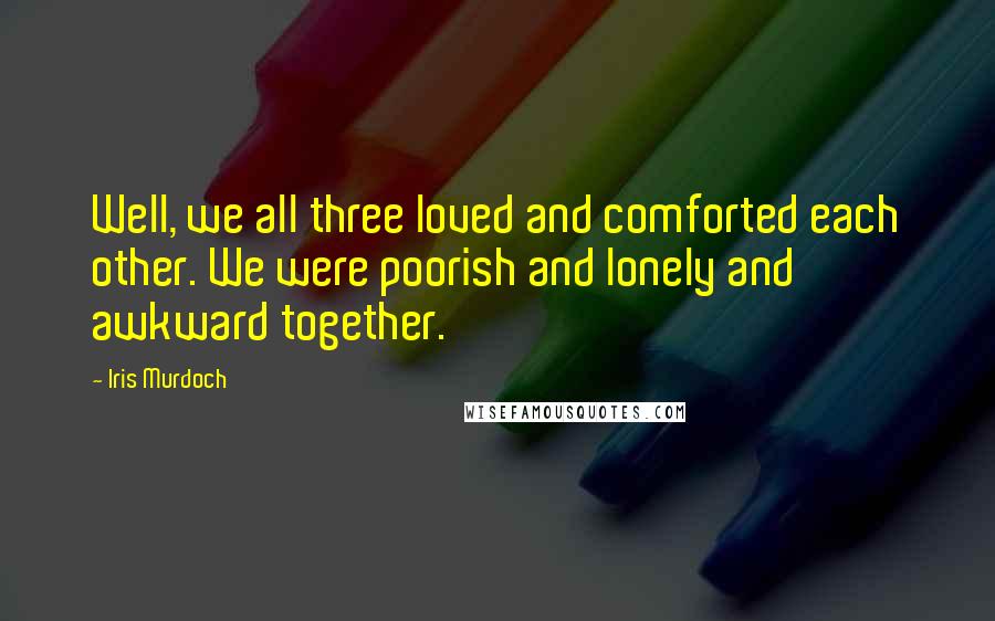 Iris Murdoch Quotes: Well, we all three loved and comforted each other. We were poorish and lonely and awkward together.