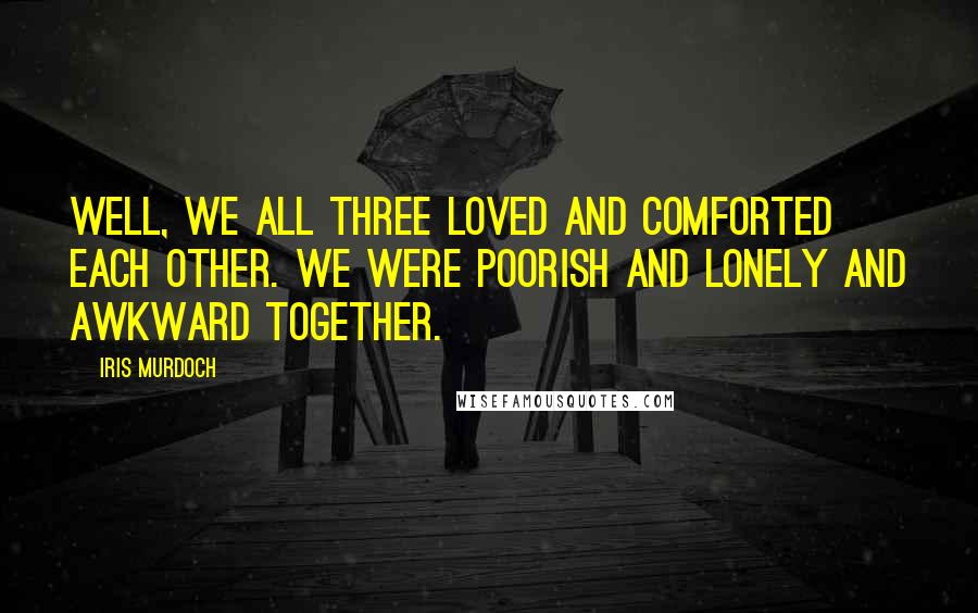 Iris Murdoch Quotes: Well, we all three loved and comforted each other. We were poorish and lonely and awkward together.