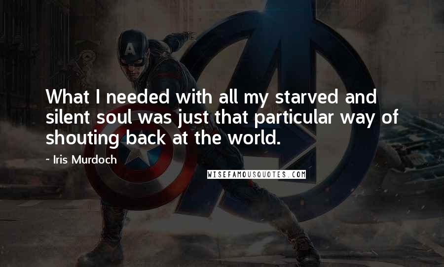 Iris Murdoch Quotes: What I needed with all my starved and silent soul was just that particular way of shouting back at the world.